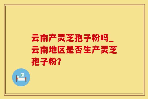 云南产灵芝孢子粉吗_云南地区是否生产灵芝孢子粉？