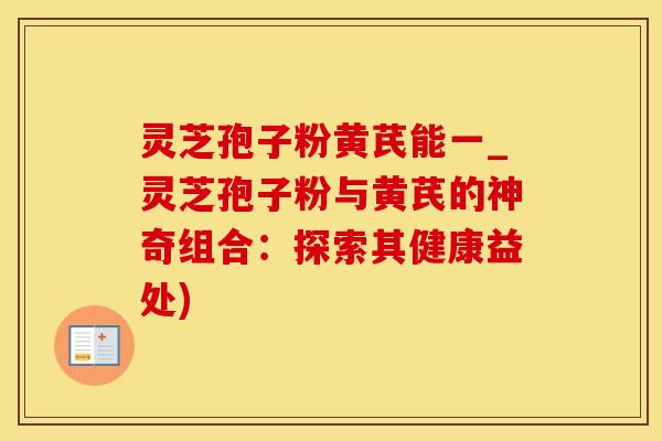 灵芝孢子粉黄芪能一_灵芝孢子粉与黄芪的神奇组合：探索其健康益处)