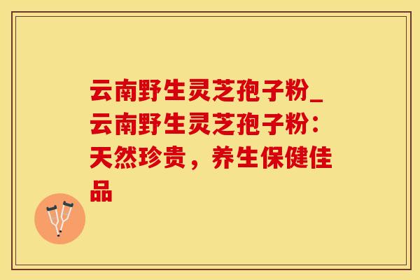 云南野生灵芝孢子粉_云南野生灵芝孢子粉：天然珍贵，养生保健佳品