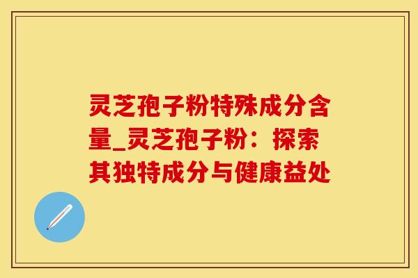 灵芝孢子粉特殊成分含量_灵芝孢子粉：探索其独特成分与健康益处