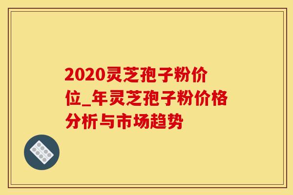2020灵芝孢子粉价位_年灵芝孢子粉价格分析与市场趋势