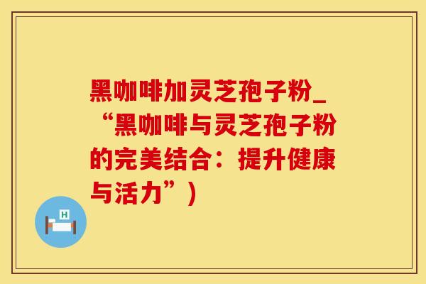 黑咖啡加灵芝孢子粉_“黑咖啡与灵芝孢子粉的完美结合：提升健康与活力”)