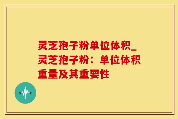 灵芝孢子粉单位体积_灵芝孢子粉：单位体积重量及其重要性