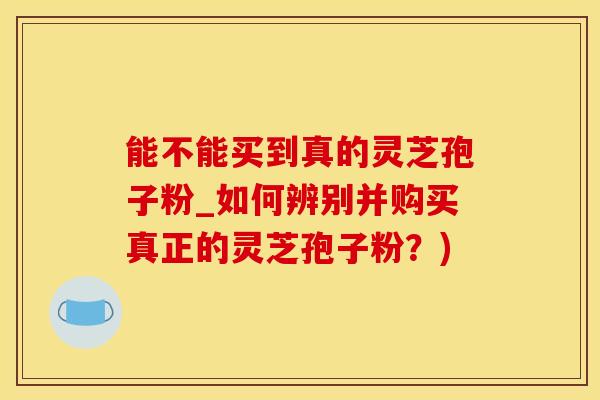 能不能买到真的灵芝孢子粉_如何辨别并购买真正的灵芝孢子粉？)