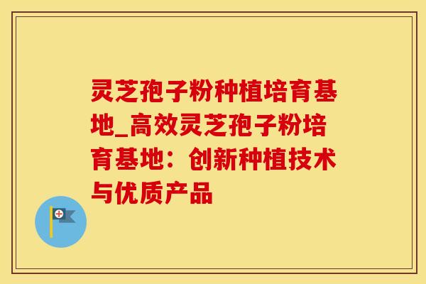 灵芝孢子粉种植培育基地_高效灵芝孢子粉培育基地：创新种植技术与优质产品