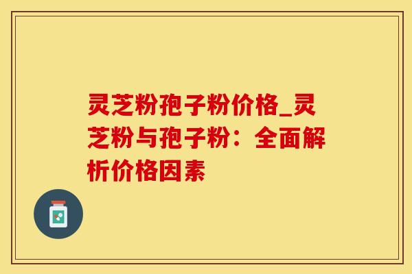 灵芝粉孢子粉价格_灵芝粉与孢子粉：全面解析价格因素