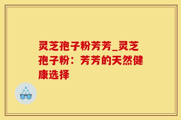 灵芝孢子粉芳芳_灵芝孢子粉：芳芳的天然健康选择