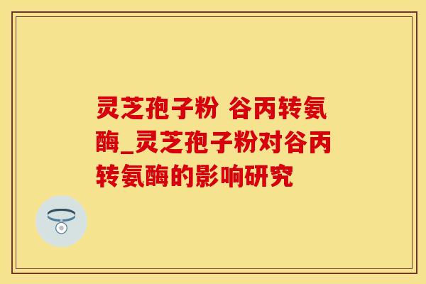灵芝孢子粉 谷丙转氨酶_灵芝孢子粉对谷丙转氨酶的影响研究