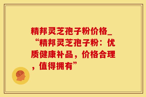 精邦灵芝孢子粉价格_“精邦灵芝孢子粉：优质健康补品，价格合理，值得拥有”