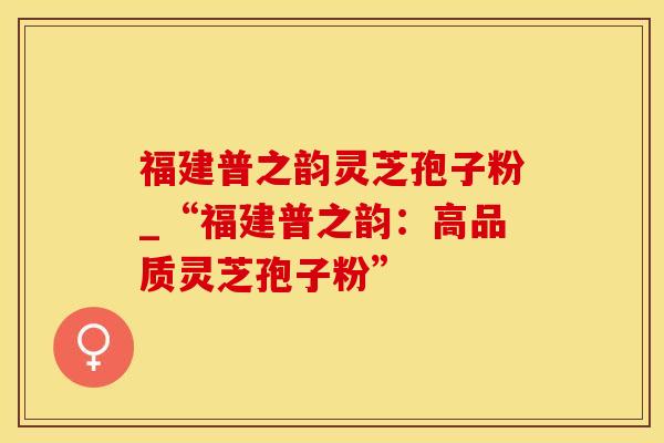 福建普之韵灵芝孢子粉_“福建普之韵：高品质灵芝孢子粉”
