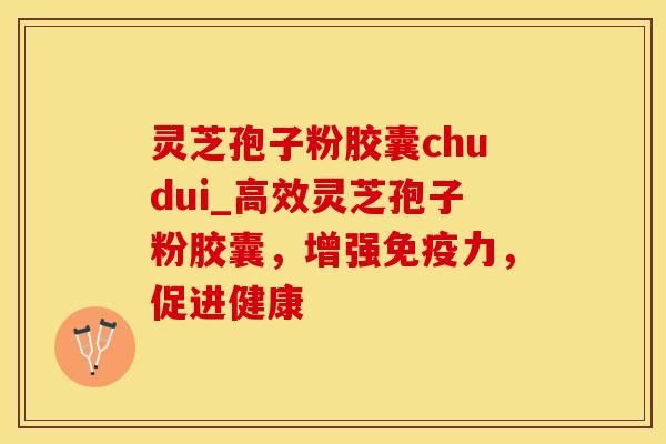 灵芝孢子粉胶囊chudui_高效灵芝孢子粉胶囊，增强免疫力，促进健康