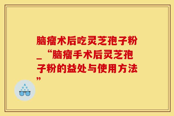 脑瘤术后吃灵芝孢子粉_“脑瘤手术后灵芝孢子粉的益处与使用方法”
