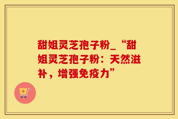 甜姐灵芝孢子粉_“甜姐灵芝孢子粉：天然滋补，增强免疫力”