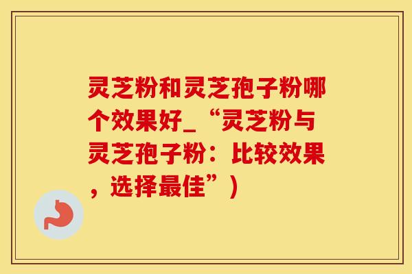 灵芝粉和灵芝孢子粉哪个效果好_“灵芝粉与灵芝孢子粉：比较效果，选择最佳”)