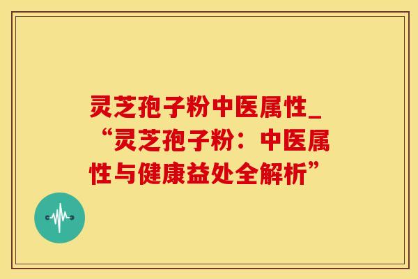 灵芝孢子粉中医属性_“灵芝孢子粉：中医属性与健康益处全解析”