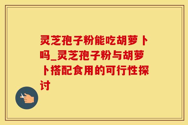 灵芝孢子粉能吃胡萝卜吗_灵芝孢子粉与胡萝卜搭配食用的可行性探讨