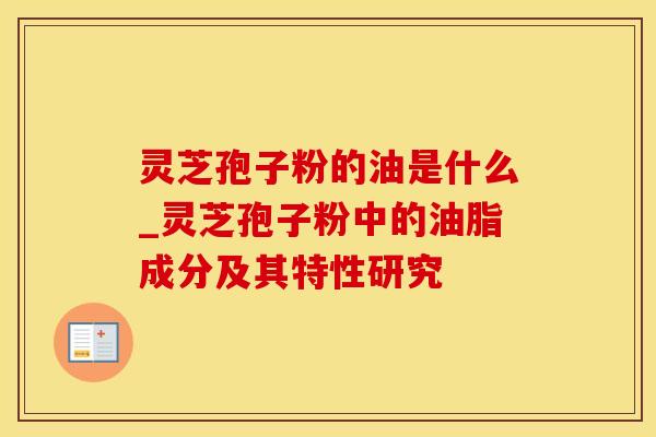 灵芝孢子粉的油是什么_灵芝孢子粉中的油脂成分及其特性研究