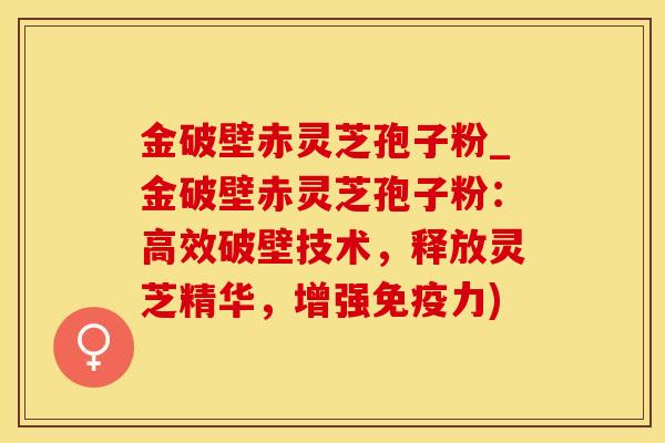 金破壁赤灵芝孢子粉_金破壁赤灵芝孢子粉：高效破壁技术，释放灵芝精华，增强免疫力)