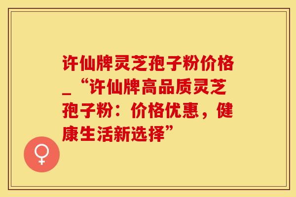 许仙牌灵芝孢子粉价格_“许仙牌高品质灵芝孢子粉：价格优惠，健康生活新选择”