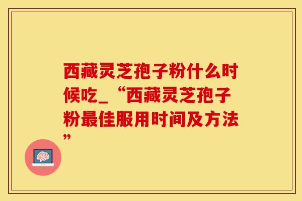 西藏灵芝孢子粉什么时候吃_“西藏灵芝孢子粉最佳服用时间及方法”