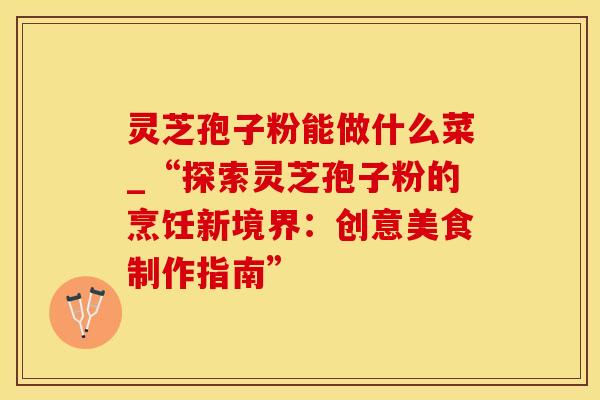 灵芝孢子粉能做什么菜_“探索灵芝孢子粉的烹饪新境界：创意美食制作指南”