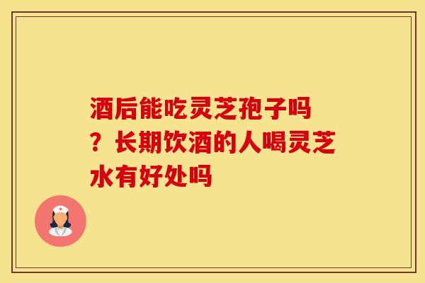 酒后能吃灵芝孢子吗 ？长期饮酒的人喝灵芝水有好处吗