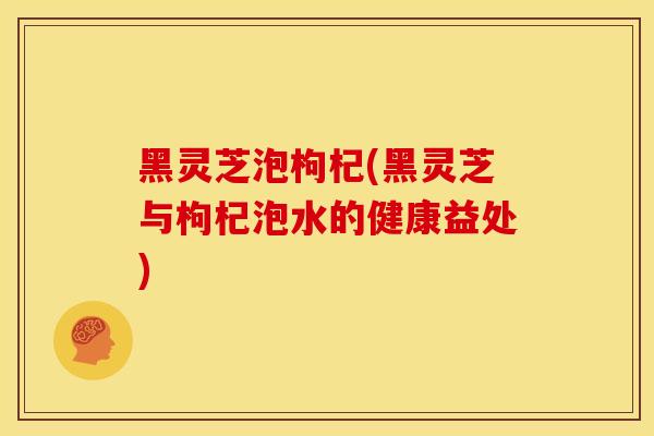 黑灵芝泡枸杞(黑灵芝与枸杞泡水的健康益处)