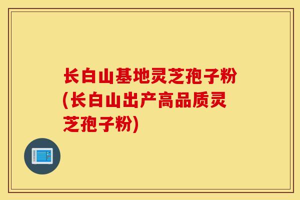 长白山基地灵芝孢子粉(长白山出产高品质灵芝孢子粉)