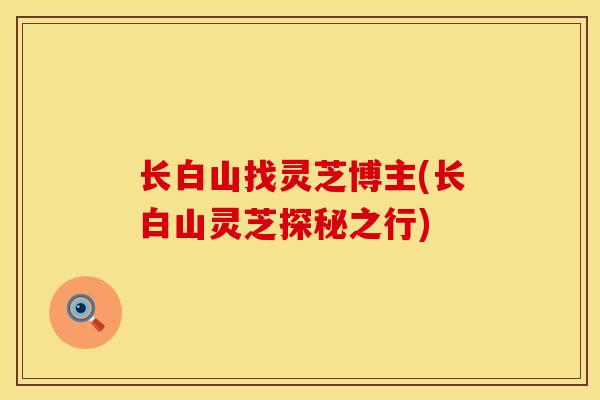 长白山找灵芝博主(长白山灵芝探秘之行)
