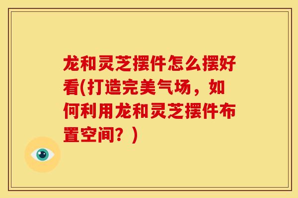 龙和灵芝摆件怎么摆好看(打造完美气场，如何利用龙和灵芝摆件布置空间？)