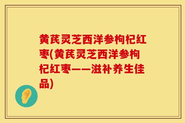 黄芪灵芝西洋参枸杞红枣(黄芪灵芝西洋参枸杞红枣——滋补养生佳品)