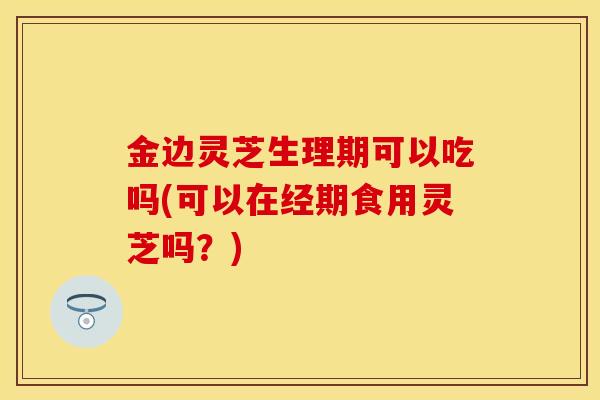 金边灵芝生理期可以吃吗(可以在经期食用灵芝吗？)