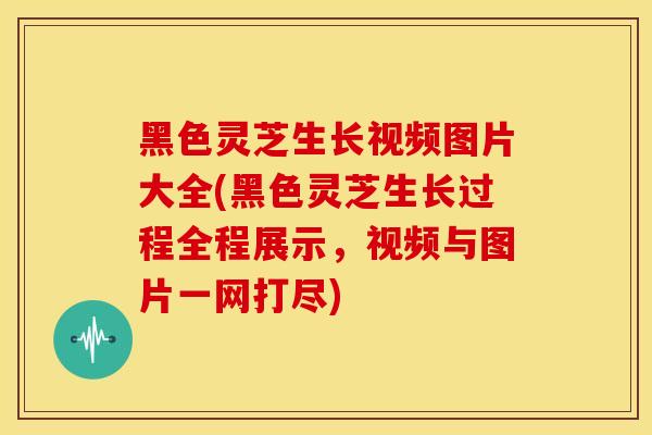 黑色灵芝生长视频图片大全(黑色灵芝生长过程全程展示，视频与图片一网打尽)