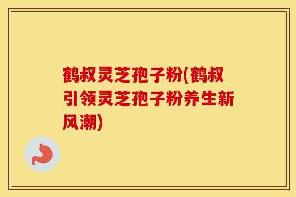 鹤叔灵芝孢子粉(鹤叔引领灵芝孢子粉养生新风潮)