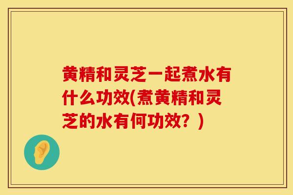 黄精和灵芝一起煮水有什么功效(煮黄精和灵芝的水有何功效？)