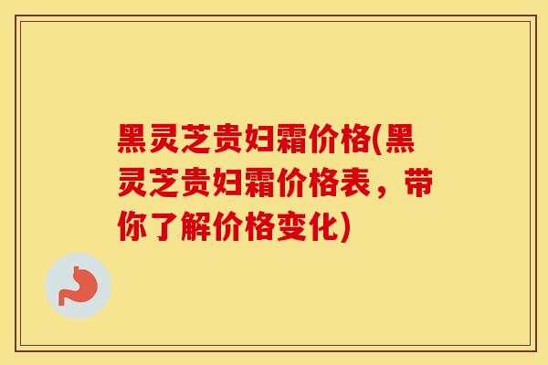 黑灵芝贵妇霜价格(黑灵芝贵妇霜价格表，带你了解价格变化)