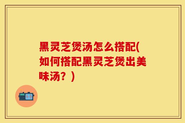 黑灵芝煲汤怎么搭配(如何搭配黑灵芝煲出美味汤？)
