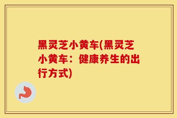 黑灵芝小黄车(黑灵芝小黄车：健康养生的出行方式)