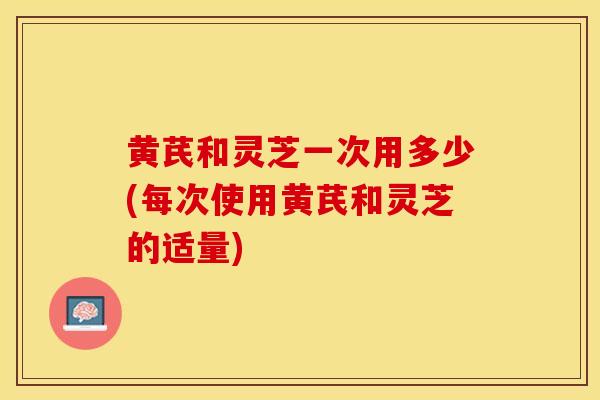 黄芪和灵芝一次用多少(每次使用黄芪和灵芝的适量)