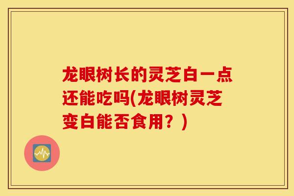 龙眼树长的灵芝白一点还能吃吗(龙眼树灵芝变白能否食用？)