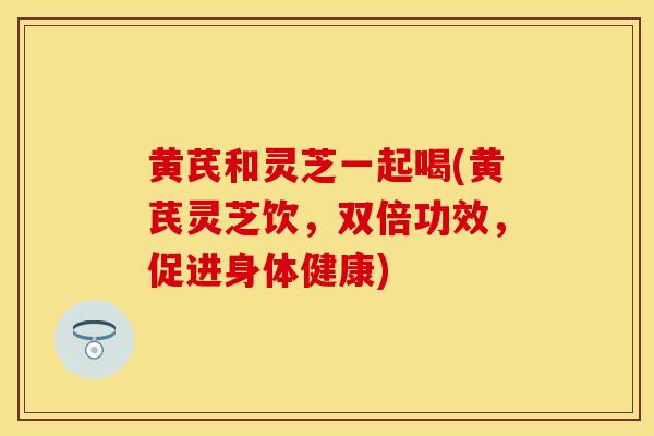 黄芪和灵芝一起喝(黄芪灵芝饮，双倍功效，促进身体健康)