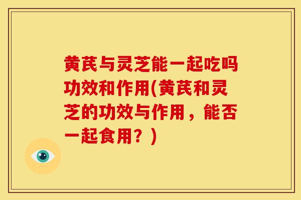 黄芪与灵芝能一起吃吗功效和作用(黄芪和灵芝的功效与作用，能否一起食用？)
