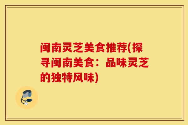 闽南灵芝美食推荐(探寻闽南美食：品味灵芝的独特风味)