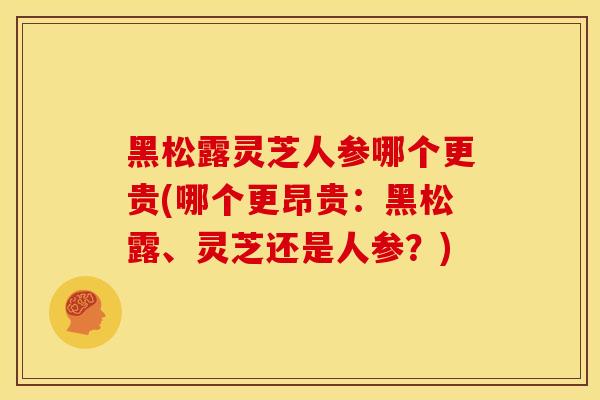 黑松露灵芝人参哪个更贵(哪个更昂贵：黑松露、灵芝还是人参？)