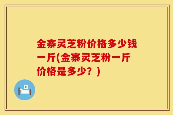 金寨灵芝粉价格多少钱一斤(金寨灵芝粉一斤价格是多少？)