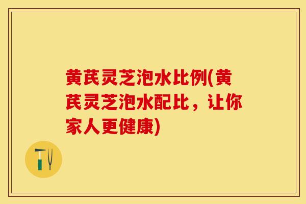 黄芪灵芝泡水比例(黄芪灵芝泡水配比，让你家人更健康)