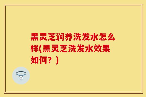黑灵芝润养洗发水怎么样(黑灵芝洗发水效果如何？)