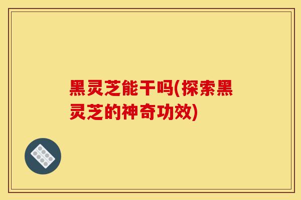 黑灵芝能干吗(探索黑灵芝的神奇功效)