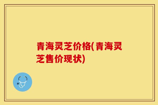 青海灵芝价格(青海灵芝售价现状)