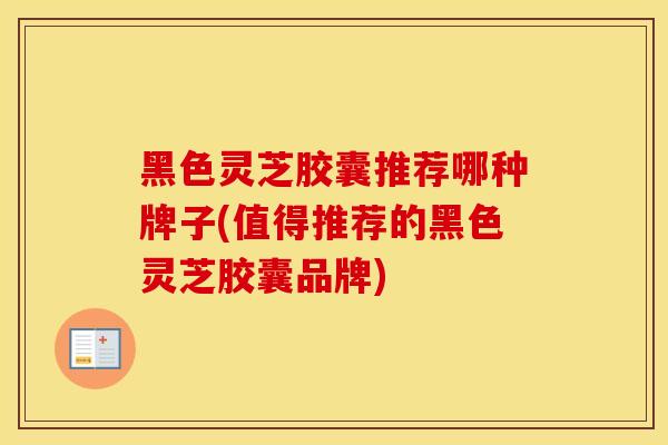 黑色灵芝胶囊推荐哪种牌子(值得推荐的黑色灵芝胶囊品牌)